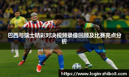 巴西与瑞士精彩对决视频录像回顾及比赛亮点分析